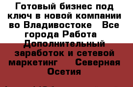 Готовый бизнес под ключ в новой компании во Владивостоке - Все города Работа » Дополнительный заработок и сетевой маркетинг   . Северная Осетия